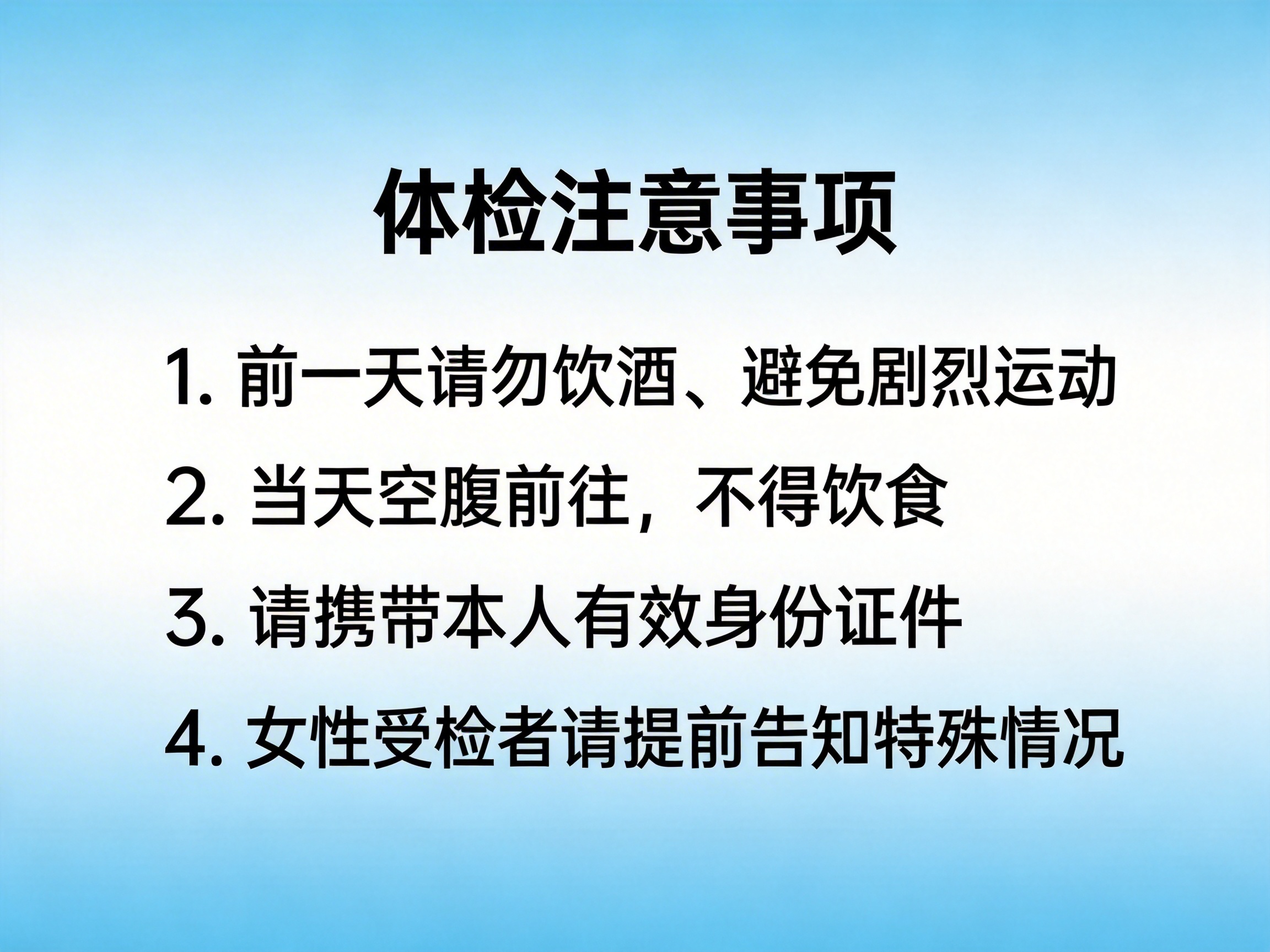图中展示了一张关于“体检注意事项”的提示海报。背景采用了简洁的蓝白渐变色，顶部和底部为浅蓝色，中间部分为纯白色。画面中心排列着五行黑色简体中文字体，标题为加粗的“体检注意事项”。下方列出了四条具体要求：第一，前一天请勿饮酒、避免剧烈运动；第二，当天空腹前往，不得饮食；第三，请携带本人有效身份证件；第四，女性受检者请提前告知特殊情况。文字排版整齐，间距均匀，视觉效果清晰。虽然这张图片看起来像是由平面设计软件制作，但如果作为 AI 生成的作品，其文字渲染非常精准，没有出现常见的字符扭曲、重叠或笔画缺失等 AI 缺陷，整体呈现出一种规范且正式的医疗提示风格。