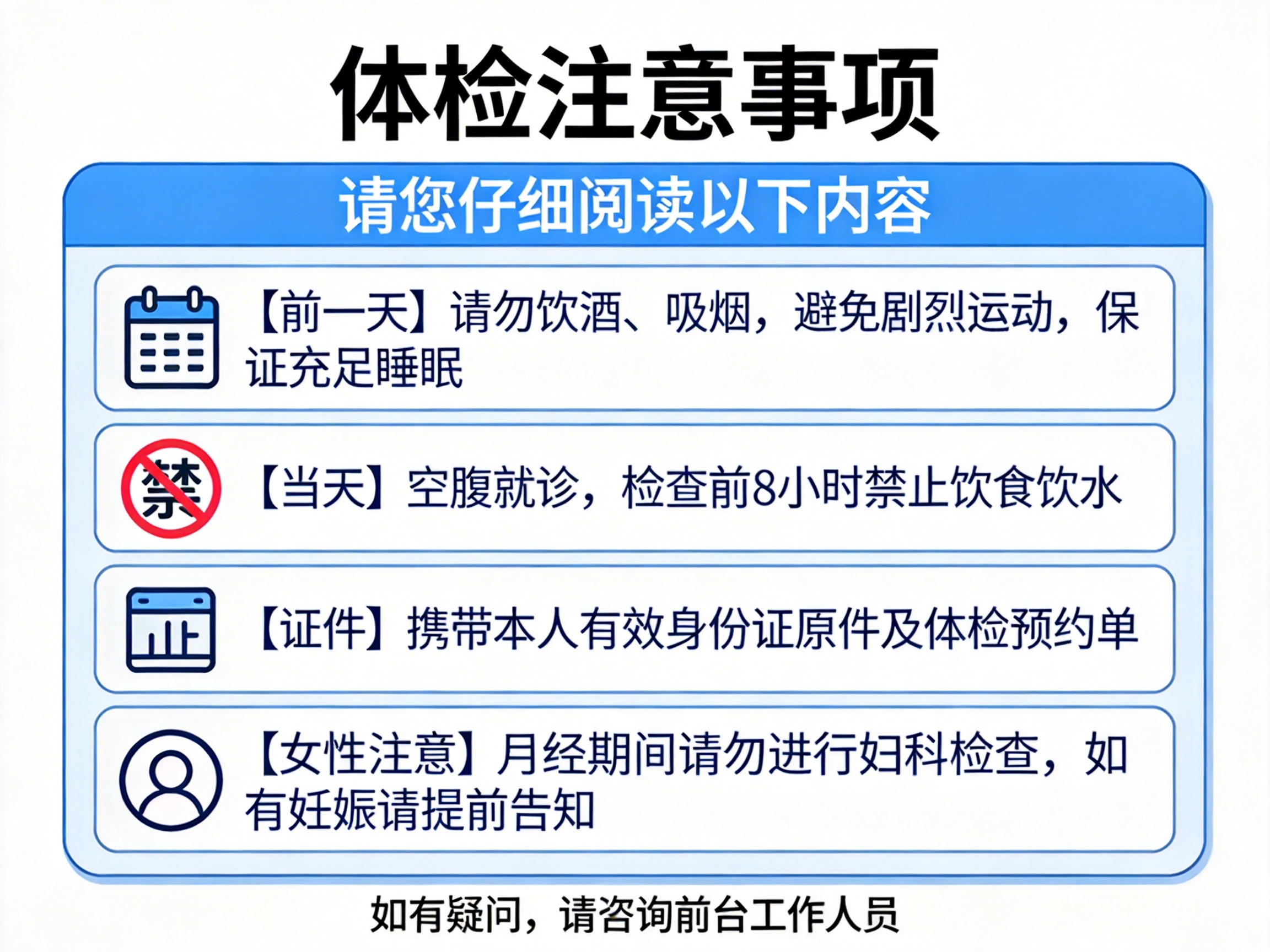 画面中展示的是一张关于“体检注意事项”的提示海报。背景为纯白色，主体是一个带有蓝色边框和圆角的浅蓝色信息框。信息框顶部有深蓝色横条，写着白色文字“请您仔细阅读以下内容”。下方列出了四条具体建议，每条建议左侧都有一个图标：第一条是日历图标，提醒前一天禁烟酒、避运动；第二条是一个带有红色禁止符号的“禁”字，提醒当天需空腹；第三条是一个类似证件的图标，提醒携带身份证；第四条是一个人物头像图标，提醒女性生理期及妊娠注意事项。

这张图片具有明显的 AI 生成缺陷：首先，文字排版略显拥挤，且部分字体边缘不够平滑。最明显的错误在于图标的设计，第三个“证件”图标内部的线条杂乱，看起来像是一个扭曲的“止”字，不符合常规图标逻辑；第四个“女性注意”的头像图标过于简略且线条粗细不均。此外，整体构图虽规整，但部分蓝色边框的阴影处理显得不够自然。