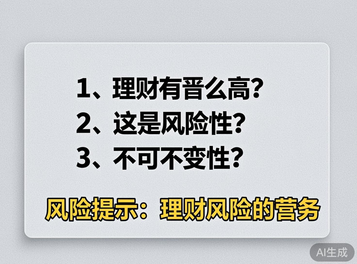 画面中展示了一张浅灰色背景的圆角矩形卡片，整体设计简洁，类似提示牌或幻灯片。卡片中心排列着三行黑色的简体中文文本，每行开头都有数字编号。第一行是「1、理财有晋么高？」，第二行是「2、这是风险性？」，第三行是「3、不可不变性？」。在这些文字下方，有一行带有黄色描边的艺术字，写着「风险提示：理财风险的营务」。图片的右下角标注有灰色的「AI生成」字样。这张图片存在明显的 AI 生成缺陷，主要体现在文字逻辑和字形上：第一行中的「晋」字疑似是「普」或「多」的错误变形，语义不通；底部的「营务」一词在理财语境下显得生硬且不符合常用表达，可能是「业务」或「常识」的误写。整体排版虽然整齐，但文字内容的准确性较低。