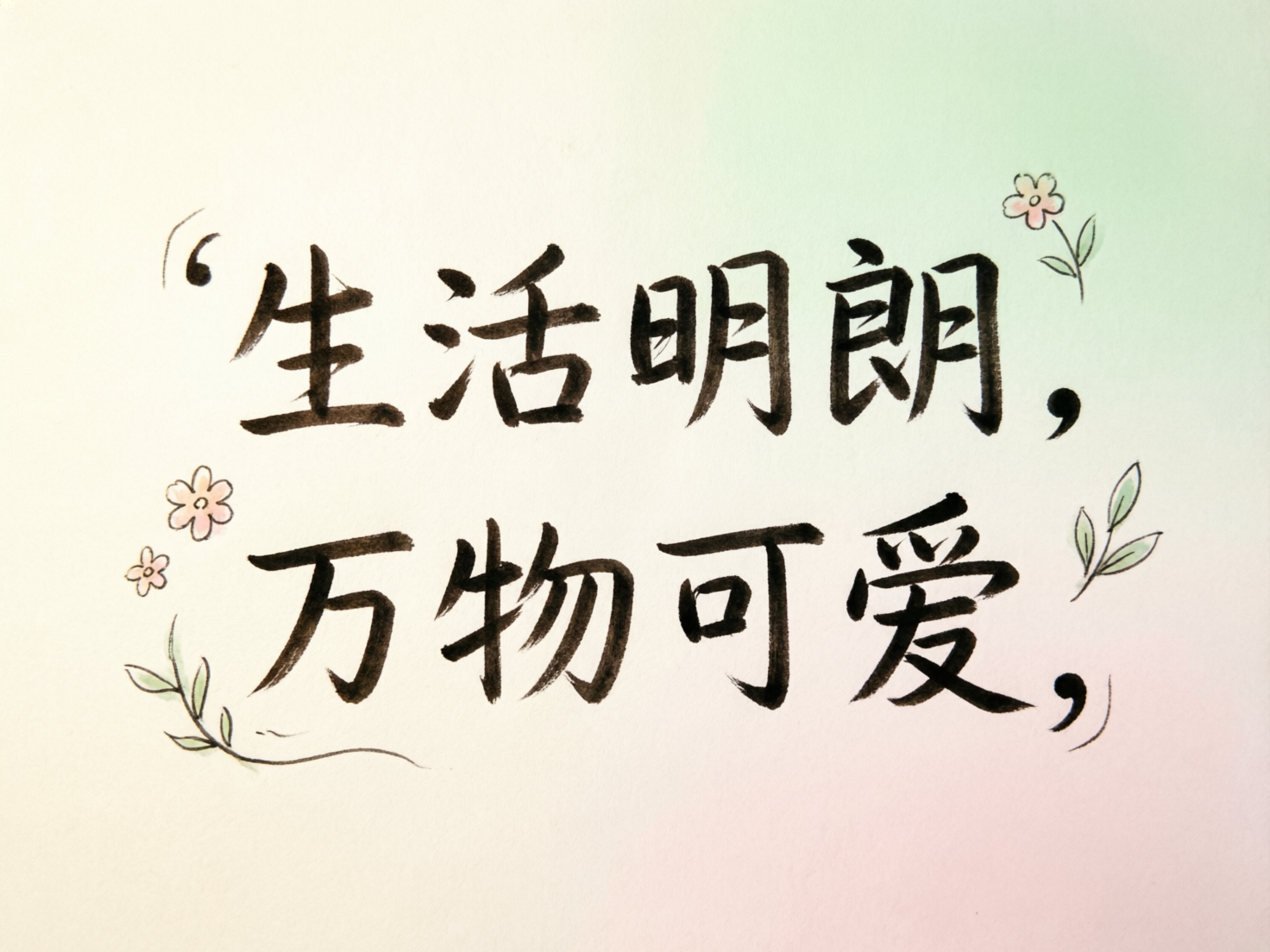 图中展示了一幅清新简约的手写风格书法作品。背景是带有淡淡纹理的纸张，呈现出从左上角淡黄色到右下角淡粉色、右上角淡绿色的柔和渐变色调。画面中央是用黑色毛笔字体书写的两行汉字：“生活明朗，万物可爱，”。字体笔画圆润且富有弹性，带有明显的墨迹感。在文字的四周，点缀着几朵简笔画风格的小花和绿叶，花朵呈淡粉色，叶片为嫩绿色，为画面增添了生机与温馨感。作为一张 AI 生成的图片，其缺陷主要体现在文字细节和标点符号上：第一行开头的单引号形状扭曲，且位置偏高；第二行结尾的逗号后方多出了一道意义不明的弧线笔触；此外，部分汉字的结构略显生硬，如“朗”字的左侧和“爱”字的下半部分，笔画衔接不够自然，带有明显的算法模拟痕迹。